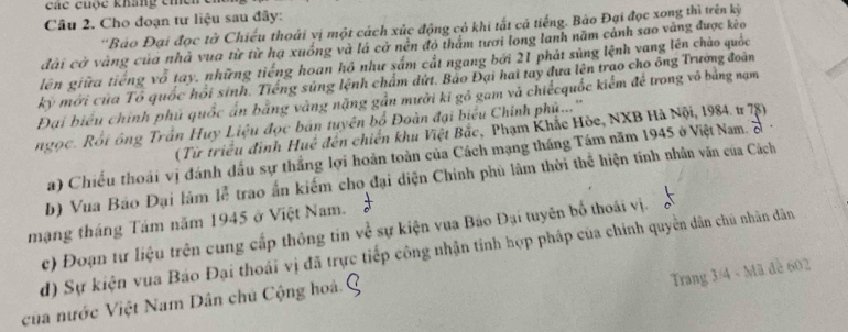 Các cuộc kháng ch 
Câu 2. Cho đoạn tự liệu sau đây: 
''Bảo Đại đọc tờ Chiếu thoái vị một cách xúc động cỏ khi tất cả tiếng. Bão Đại đọc xong thì trên kỳ 
đài cờ vàng của nhà vua từ từ hạ xuồng và lá cở nền đó thẩm tươi long lanh năm cảnh sao vàng được kẻo 
lên giữa tiếng vỗ tay, những tiếng hoan hồ như sắm cắt ngang bởi 21 phát súng lệnh vang lên chào quốc 
kỳ mới của Tổ quốc hồi sinh. Tiếng súng lệnh chẩm dứt. Bảo Đại hai tay đựa lên trao cho ông Trường đoàn 
Đại biểu chính phủ quốc ấn bằng vàng nặng gần mưởi ki gô gam và chiếcquốc kiểm để trong vô bằng nạm 
ngọc. Rồi ông Trần Huy Liệu đọc bán tuyên bố Đoàn đại biểu Chính phủ...'' 
(Từ triều đình Huế đến chiến khu Việt Bắc, Phạm Khắc Hòc, NXB Hà Nội, 1984. tr 78) 
a) Chiếu thoái vị đánh đầu sự thắng lợi hoàn toàn của Cách mạng tháng Tám năm 1945 ở Việt Nam. S . 
b) Vua Báo Đại làm lễ trao ấn kiếm cho đại diện Chính phù lâm thời thể hiện tính nhân văn của Cách 
mạng tháng Tâm năm 1945 ở Việt Nam. 
c) Đoạn tư liệu trên cung cấp thông tin về sự kiện vua Bảo Đại tuyên bố thoái vị. 
d) Sự kiện vua Báo Đại thoái vị đã trực tiếp công nhận tỉnh hợp pháp của chính quyền dân chú nhân dân 
Trang 3/4 - Mã đề 602
của nước Việt Nam Dân chủ Cộng hoà.