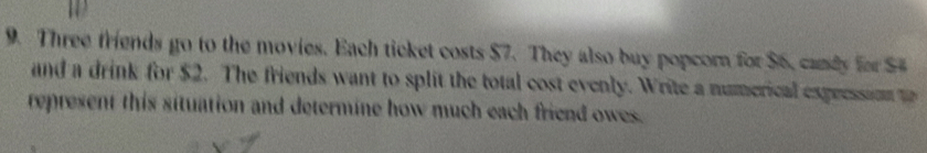 Three friends go to the movies. Each ticket costs $7. They also buy popcorn for $6, canly for $
and a drink for $2. The friends want to split the total cost evenly. Write a numerical expeession t 
represent this situation and determine how much each friend owes.