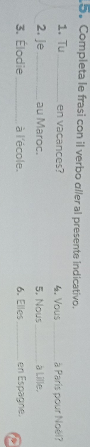 Completa le frasi con il verbo aller al presente indicativo. 
1. Tu _en vacances? 
4. Vous _à Paris pour Noël? 
2. Je_ au Maroc. 5. Nous_ à Lille. 
3. Élodie_ à l'école. 6. Elles_ en Espagne.