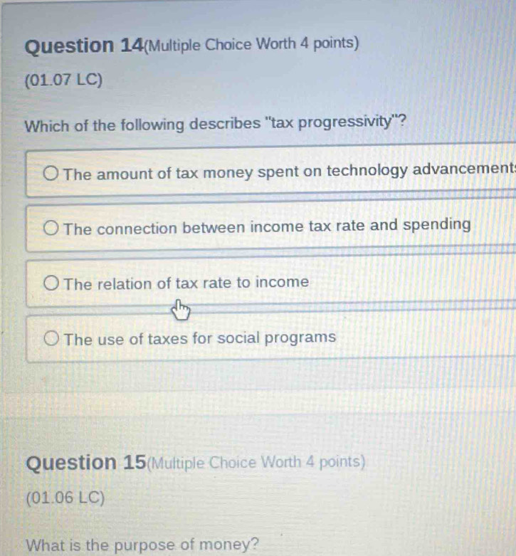 Question 14(Multiple Choice Worth 4 points)
(01.07 LC)
Which of the following describes "tax progressivity"?
The amount of tax money spent on technology advancement
The connection between income tax rate and spending
The relation of tax rate to income
The use of taxes for social programs
Question 15(Multiple Choice Worth 4 points)
(01.06 LC)
What is the purpose of money?