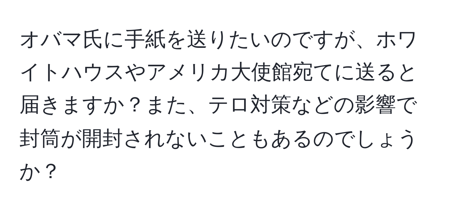 オバマ氏に手紙を送りたいのですが、ホワイトハウスやアメリカ大使館宛てに送ると届きますか？また、テロ対策などの影響で封筒が開封されないこともあるのでしょうか？