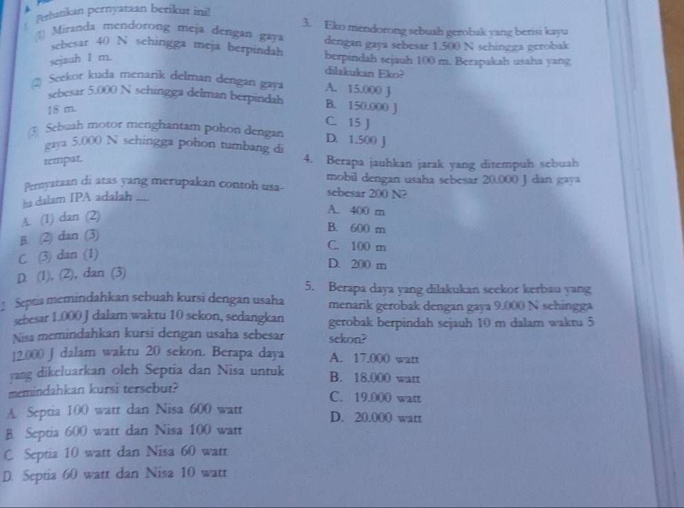 Prhatkan pernyatan berikut ini!
3. Eko mendorong sebuah gerobak yang berisi kayu
(1) Miranda mendorong meja dengan gaya dengan gaya sebesar 1.500 N schingga gerobak
sebesar 40 N sehingga meja berpindah
sejauh 1 m. berpindah sejauh 100 m. Berapakah usaha yang
dilakukan Eko?
2) Seekor kuda menarik delman dengan gaya A. 15.000 J
sebesar 5.000 N schingga delman berpindah B. 150.000 J
18 m.
C. 15 J
(3) Sebuah motor menghantam pohon dengan D. 1.500 J
gaya 5.000 N sehingga pohon tumbang di
tempat. 4. Berapa jauhkan jarak yang ditempuh sebuah
mobil dengan usaha sebesar 20.000 J dan gaya
Pernyataan di atas yang merupakan contoh usa- sebesar 200 N?
ha dalam IPA adalah ....
A. (1) dan (2)
A. 400 m
B. (2) dan (3)
B. 600 m
C. 100 m
C. (3) dan (1)
D. 200 m
D. (1), (2), dan (3)
5. Berapa daya yang dilakukan seekor kerbau yang
Septia memindahkan sebuah kursi dengan usaha menarik gerobak dengan gaya 9.000 N sehingga
sebesar 1.000 J dalam waktu 10 sekon, sedangkan gerobak berpindah sejauh 10 m dalam waktu 5
Niss memindahkan kursi dengan usaha sebesar sekon?
12.000 J dalam waktu 20 sekon. Berapa daya A. 17.000 watt
yang dikeluarkan oleh Septia dan Nisa untuk B. 18.000 watt
memindahkan kursi tersebut? C. 19.000 watt
A Septia 100 watt dan Nisa 600 watt D. 20.000 watt
B. Septia 600 watt dan Nisa 100 watt
C. Septia 10 watt dan Nisa 60 watt
D. Septia 60 watt dan Nisa 10 watt