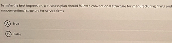 To make the best impression, a business plan should follow a conventional structure for manufacturing firms and
nonconventional structure for service firms.
A True
B False