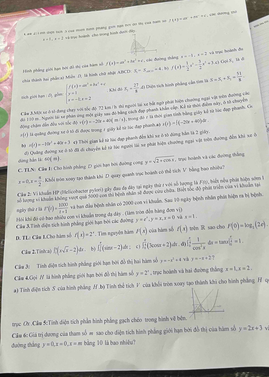 Ca 2: Tình điện tích S của miên hình pháng giới nạn bởi do thị của ham so f(x)=ax^2+bx^2+c , cac đương tha
8८85 0१6 १९०
x=1,x=2 và trục hoành cho trong hình dưđây.
_n Gọi S là di
Hình phẳng giới hạn bởi đồ thị của hàm số f(x)=ax^3+bx^2+c các đường thần x=-1,x=2 và trục hoành đu
chia thành hai phần:a) Miền D_1 là hình chữ nhật ABCD: S_1=S_ABCD=4. b) f(x)= 1/2 x^3- 3/2 x^2+3. c)
tích giới hạn : D, gồm: beginarrayl f(x)=ax^3+bx^2+c y=1 x=-1,x=2endarray.. Khi đó S_2= 27/8 .d) Diện tích hình phẳng cần tìm là S=S_1+S_2= 51/8 .
Câu 3.Một xe ô tô đang chạy với tốc độ 72 km /h thì người lái xe bất ngờ phát hiện chướng ngại vật trên đường các
đó 110 m . Người lái xe phản ứng một giây sau đó bằng cách đạp phanh khản cấp. Kể từ thời điểm này, ô tô chuyền
động chậm dần đều với tốc độ v(t)=-20t+40(m/s) , trong đó 7 là thời gian tính bằng giây kể từ lúc đạp phanh. Go
s (1) O là quãng đường xe ô tô đi được trong t giây kể từ lúc đạp phanh.a) s(t).=∈t (-20t+40)dt.
b) s(t)=-10t^2+40t+3 c) Thời gian kể từ lúc đạp phanh đến khi xe ô tô dừng hẳn là 2 giây.
d) Quãng đường xe ô tô đã di chuyển kể từ lúc người lái xe phát hiện chướng ngại vật trên đường đến khi xe ô
dừng hẳn là: 60( m).
C. TLN: Câu 1: Cho hình phẳng D giới hạn bởi đường cong y=sqrt(2+cos x) , trục hoành và các đường thắng
x=0,x= π /2 . Khối tròn xoay tạo thành khi D quay quanh trục hoành có thể tích V bằng bao nhiêu?
Câu 2: Vi khuẩn HP (Helicobacter pylori) gây đau dạ dày tại ngày thứ / với số lượng là F(t) , biết nếu phát hiện sớm I
số lượng vi khuẩn không vượt quá 5000 con thì bệnh nhân sẽ được cứu chữa. Biết tốc độ phát triển của vi khuẩn tại
ngày thứ / là F'(t)= 1000/t+1  và ban đầu bệnh nhân có 2000 con vi khuẩn. Sau 10 ngày bệnh nhân phát hiện ra bị bệnh.
Hỏi khi đó có bao nhiêu con vi khuẩn trong dạ dày . (làm tròn đến hàng đơn vị)
Câu 3.Tính diện tích hình phẳng giới hạn bởi các đường y=e^x,y=x,x=0 và x=1.
D. TL: Câu 1.Cho hàm số f(x)=2^x. Tìm nguyên hàm F(x) của hàm số f(x) trên R sao cho F(0)=log _2(2e).
Câu 2.Tính:a) ∈t _1^(9(xsqrt(x)-2)dx : . b) ∈t _0^((frac π)2))(sin x-2)dx r ; c) ∈t _0^((frac π)4)(3cos x+2)dx. d) ∈t _0^((frac π)4) 1/cos^2x dx=tan x|_0^((frac π)4)=1.
Câu 3: Tính diện tích hình phẳng giới hạn bởi đồ thị hai hàm số y=-x^2+4 và y=-x+2 ?
Câu 4.Gọi H là hình phẳng giới hạn bởi đồ thị hàm số y=2^x , trục hoành và hai đường thắng x=1,x=2.
a) Tính diện tích S của hình phẳng H .b) Tính thể tích V của khối tròn xoay tạo thành khi cho hình phẳng H qu
trục Ox .Câu 5:Tính diện tích phần hình phẳng gạch chéo trong hình vẽ bên
Câu 6: Giá trị dương của tham số m sao cho diện tích hình phẳng giới hạn bởi đồ thị của hàm số y=2x+3 v
đường thẳng y=0,x=0,x=m bằng 10 là bao nhiêu?