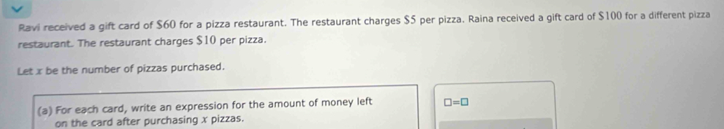 Ravi received a gift card of $60 for a pizza restaurant. The restaurant charges $5 per pizza. Raina received a gift card of $100 for a different pizza 
restaurant. The restaurant charges $10 per pizza. 
Let x be the number of pizzas purchased. 
(a) For each card, write an expression for the amount of money left □ =□
on the card after purchasing x pizzas.