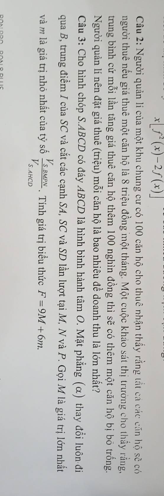 x[f^2(x)-2f(x)]
Câu 2: Người quản lí của một khu chung cư có 100 căn hộ cho thuê nhận thấy rằng tắt cả các căn hộ sẽ có 
thgười thuê nếu giá thuê một căn hộ là 8 triệu đồng một tháng. Một cuộc khảo sát thị trường cho thấy rằng, 
trung bình cứ mỗi lần tăng giá thuê căn hộ thêm 100 nghìn đồng thì sẽ có thêm một căn hộ bị bỏ trống. 
Người quản lí nên đặt giá thuê (triệu) mỗi căn hộ là bao nhiêu đề doanh thu là lớn nhất? 
Câu 3: Cho hình chóp S. ABCD có đáy ABCD là hình bình hành tâm O. Mặt phẳng (α) thay đổi luôn đi 
qua B, trung điểm I của SC và cắt các cạnh SA, SC và SD lần lượt tại M, N và P. Gọi M là giá trị lớn nhất 
và m là giá trị nhỏ nhất của tỷ số frac V_S.BMPNV_S.AHCD. Tính giá trị biểu thức F=9M+6m.