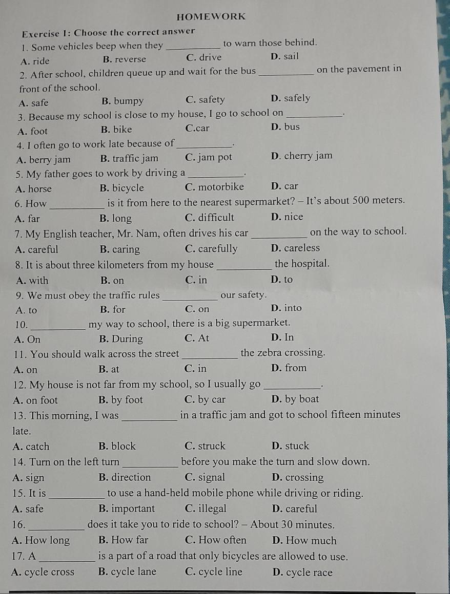 HOMEWORK
Exercise 1: Choose the correct answer
1. Some vehicles beep when they _to warn those behind.
A. ride B. reverse C. drive D. sail
2. After school, children queue up and wait for the bus _on the pavement in
front of the school.
A. safe B. bumpy C. safety D. safely
3. Because my school is close to my house, I go to school on_
.
A. foot B. bike C.car
D. bus
4. I often go to work late because of_
.
A. berry jam B. traffic jam C. jam pot D. cherry jam
5. My father goes to work by driving a _.
A. horse B. bicycle C. motorbike D. car
6. How _is it from here to the nearest supermarket? - It's about 500 meters.
A. far B. long C. difficult D. nice
7. My English teacher, Mr. Nam, often drives his car_ on the way to school.
A. careful B. caring C. carefully D. careless
8. It is about three kilometers from my house _the hospital.
A. with B. on C. in D. to
9. We must obey the traffic rules _our safety.
A. to B. for C. on D. into
10._ my way to school, there is a big supermarket.
A. On B. During C. At D. In
11. You should walk across the street _the zebra crossing.
A. on B. at C. in D. from
12. My house is not far from my school, so I usually go_
_.
A. on foot B. by foot C. by car D. by boat
13. This morning, I was_ in a traffic jam and got to school fifteen minutes
late.
A. catch B. block C. struck D. stuck
14. Turn on the left turn_ before you make the turn and slow down.
A. sign B. direction C. signal D. crossing
15. It is _to use a hand-held mobile phone while driving or riding.
A. safe B. important C. illegal D. careful
16._ does it take you to ride to school? - About 30 minutes.
A. How long B. How far C. How often D. How much
_
17. A is a part of a road that only bicycles are allowed to use.
A. cycle cross B. cycle lane C. cycle line D. cycle race