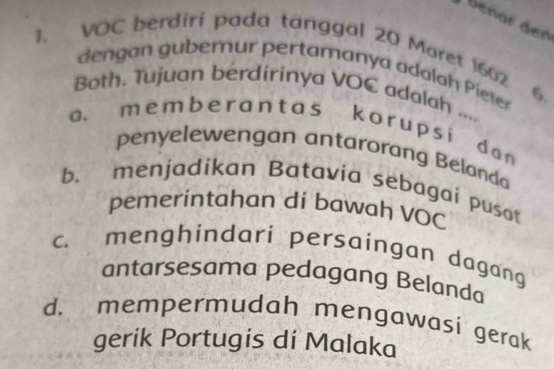 benär den
1. VOC berdiri pada tanggal 20 Maret 1602
dengan guberur pertamanya adalah Pieter 6.
Both. Tujuan berdirinya VOC adalah ....
a. m e m b e r a n t as k o r u p s i da n
penyelewengan antarorang Belanda
b. menjadikan Batavia sebagai pusat
pemerintahan di bawah VOC
c. menghindari persaingan dagang
antarsesama pedagang Belanda
d. mempermudah mengawasi gerak
gerik Portugis di Malaka