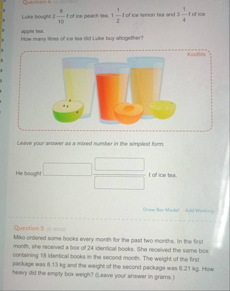 (ID 10073041) 
) 
) Luke bought 2 9/10  l of ice peach tea, 1 1/2 ell  of ice lemon tea and 3 1/4  of ice 
) apple tea. 
) How many litres of ice tea did Luke buy altogether? 
) 
Leave your answer as a mixed number in the simplest form. 
He bought □  □ /□   l of ice tea. 
Draw Bar Model Add Working 
Question 5 (ID 36032) 
Miko ordered some books every month for the past two months. In the first 
month, she received a box of 24 identical books. She received the same box 
containing 18 identical books in the second month. The weight of the first 
package was 8.13 kg and the weight of the second package was 6.21 kg. How 
heavy did the empty box weigh? (Leave your answer in grams.)