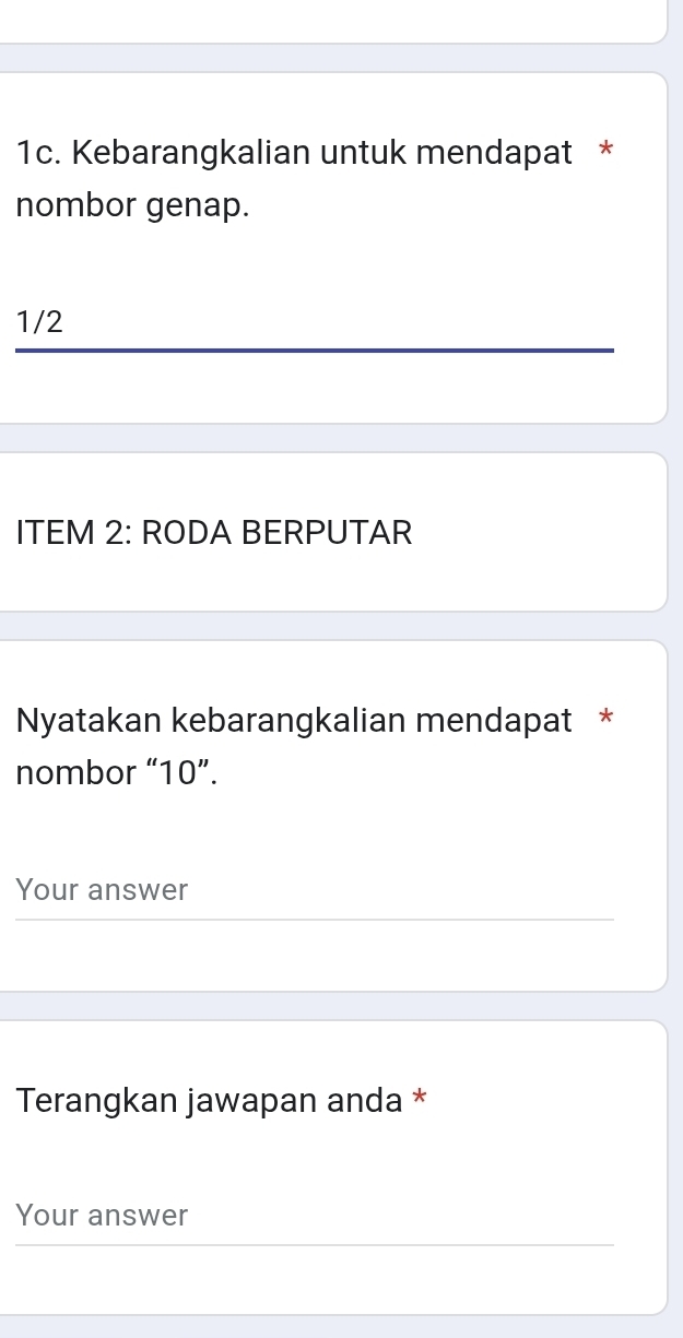 Kebarangkalian untuk mendapat * 
nombor genap. 
1/2 
ITEM 2: RODA BERPUTAR 
Nyatakan kebarangkalian mendapat * 
nombor “ 10 ”. 
Your answer 
Terangkan jawapan anda * 
Your answer