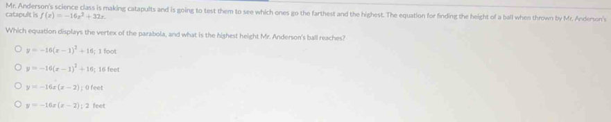 Mr. Anderson's science class is making catapults and is going to test them to see which ones go the farthest and the highest. The equation for finding the height of a ball when thrown by Mr. Anderson's
catapult is f(x)=-16x^2+32x. 
Which equation displays the vertex of the parabola, and what is the highest height Mr. Anderson's ball reaches?
y=-16(x-1)^2+16; 1 foot
y=-16(x-1)^2+16; 16 feet
y=-16x(x-2); 0 feet
y=-16x(x-2):2 feet