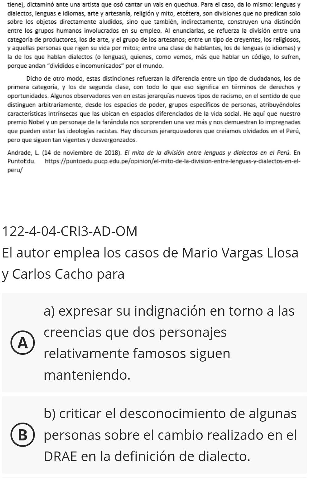 tiene), dictaminó ante una artista que osó cantar un vals en quechua. Para el caso, da lo mismo: lenguas y
dialectos, lenguas e idiomas, arte y artesanía, religión y mito, etcétera, son divisiones que no predican solo
sobre los objetos directamente aludidos, sino que también, indirectamente, construyen una distinción
entre los grupos humanos involucrados en su empleo. Al enunciarlas, se refuerza la división entre una
categoría de productores, los de arte, y el grupo de los artesanos; entre un tipo de creyentes, los religiosos,
y aquellas personas que rigen su vida por mitos; entre una clase de hablantes, los de lenguas (o idiomas) y
la de los que hablan dialectos (o lenguas), quienes, como vemos, más que hablar un código, lo sufren,
porque andan “divididos e incomunicados” por el mundo.
Dicho de otro modo, estas distinciones refuerzan la diferencia entre un tipo de ciudadanos, los de
primera categoría, y los de segunda clase, con todo lo que eso significa en términos de derechos y
oportunidades. Algunos observadores ven en estas jerarquías nuevos tipos de racismo, en el sentido de que
distinguen arbitrariamente, desde los espacios de poder, grupos específicos de personas, atribuyéndoles
características intrínsecas que las ubican en espacios diferenciados de la vida social. He aquí que nuestro
premio Nobel y un personaje de la farándula nos sorprenden una vez más y nos demuestran lo impregnadas
que pueden estar las ideologías racistas. Hay discursos jerarquizadores que creíamos olvidados en el Perú,
pero que siguen tan vigentes y desvergonzados.
Andrade, L. (14 de noviembre de 2018). El mito de la división entre lenguas y dialectos en el Perú. En
PuntoEdu. https://puntoedu.pucp.edu.pe/opinion/el-mito-de-la-division-entre-lenguas-y-dialectos-en-el-
peru/
122-4-04-CRI3-AD-OM
El autor emplea los casos de Mario Vargas Llosa
y Carlos Cacho para
a) expresar su indignación en torno a las
creencias que dos personajes
A
relativamente famosos siguen
manteniendo.
b) criticar el desconocimiento de algunas
B personas sobre el cambio realizado en el
DRAE en la definición de dialecto.