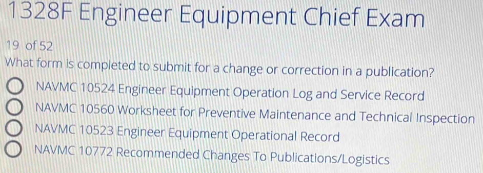 1328F Engineer Equipment Chief Exam
19 of 52
What form is completed to submit for a change or correction in a publication?
NAVMC 10524 Engineer Equipment Operation Log and Service Record
NAVMC 10560 Worksheet for Preventive Maintenance and Technical Inspection
NAVMC 10523 Engineer Equipment Operational Record
NAVMC 10772 Recommended Changes To Publications/Logistics