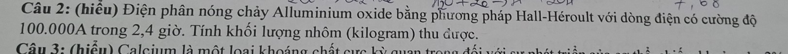 (hiểu) Điện phân nóng chảy Alluminium oxide bằng phương pháp Hall-Héroult với dòng điện có cường độ
100.000A trong 2,4 giờ. Tính khối lượng nhôm (kilogram) thu được. 
Câu 3: (hiểu) Calcium là một loại khoáng chất cực kỳ quan trong đối