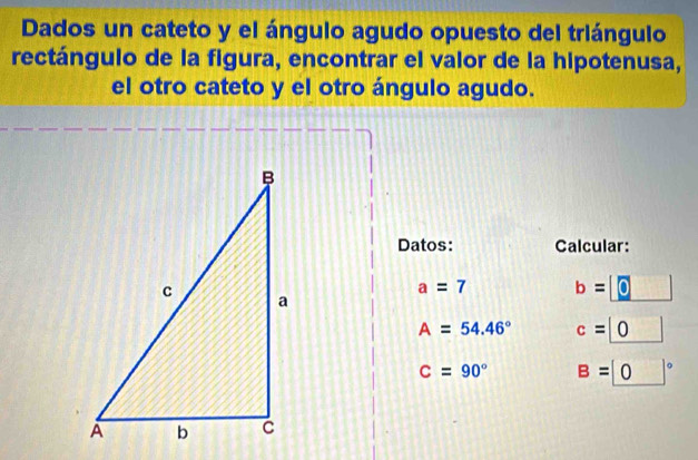 Dados un cateto y el ángulo agudo opuesto del triángulo 
rectángulo de la figura, encontrar el valor de la hipotenusa, 
el otro cateto y el otro ángulo agudo. 
Datos: Calcular:
a=7 b=□
A=54.46° c=_ |0 frac 1* 10
C=90° B=0°