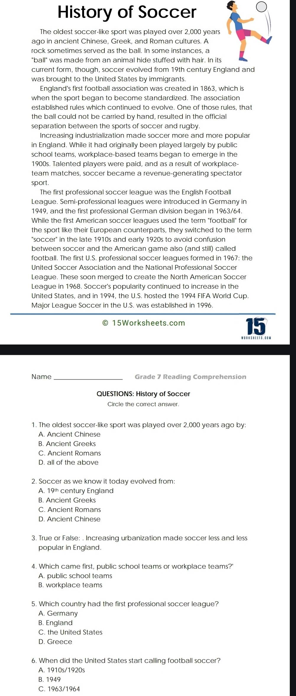 History of Soccer
The oldest soccer-like sport was played over 2,000 years
ago in ancient Chinese, Greek, and Roman cultures. A
rock sometimes served as the ball. In some instances, a
"ball" was made from an animal hide stuffed with hair. In its
current form, though, soccer evolved from 19th century England and
was brought to the United States by immigrants.
England's first football association was created in 1863, which is
when the sport began to become standardized. The association
established rules which continued to evolve. One of those rules, that
the ball could not be carried by hand, resulted in the official
separation between the sports of soccer and rugby.
Increasing industrialization made soccer more and more popular
in England. While it had originally been played largely by public
school teams, workplace-based teams began to emerge in the
1900s. Talented players were paid, and as a result of workplace-
team matches, soccer became a revenue-generating spectator
sport.
The first professional soccer league was the English Football
League. Semi-professional leagues were introduced in Germany in
1949, and the first professional German division began in 1963/64.
While the first American soccer leagues used the term "football" for
the sport like their European counterparts, they switched to the term
"soccer" in the late 1910s and early 1920s to avoid confusion
between soccer and the American game also (and still) called
football. The first U.S. professional soccer leagues formed in 1967: the
United Soccer Association and the National Professional Soccer
League. These soon merged to create the North American Soccer
League in 1968. Soccer's popularity continued to increase in the
United States, and in 1994, the U.S. hosted the 1994 FIFA World Cup.
Major League Soccer in the U.S. was established in 1996
© 15Worksheets.com
15
Name _Grade 7 Reading Comprehension
QUESTIONS: History of Soccer
1. The oldest soccer-like sport was played over 2,000 years ago by:
A. Ancient Chinese
B. Ancient Greeks
C. Ancient Romans
D. all of the above
2. Soccer as we know it today evolved from:
A. 19^(th) century England
B. Ancient Greeks
C. Ancient Romans
D. Ancient Chinese
3. True or False: . Increasing urbanization made soccer less and less
popular in England.
4. Which came first, public school teams or workplace teams?'
A. public school teams
B. workplace teams
5. Which country had the first professional soccer league?
A. Germany
B. England
C. the United States
D. Greece
6. When did the United States start calling football soccer?
A. 1910s/1920s
B. 1949
C. 1963/1964