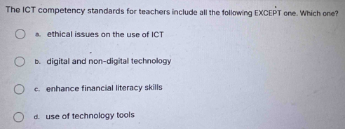 The ICT competency standards for teachers include all the following EXCEPT one. Which one?
a. ethical issues on the use of ICT
b. digital and non-digital technology
c. enhance financial literacy skills
d. use of technology tools