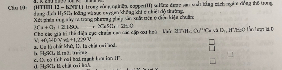 khư được 1ôn M ' thành M.
Câu 10: (HTHH 12 - KNTT) Trong công nghiệp, copper(II) sulfate được sản xuất bằng cách ngâm đồng thô trong
dung dịch H_2SO_4 loãng và sục oxygen không khí ở nhiệt độ thường.
Xét phản ứng xảy ra trong phương pháp sản xuất trên ở điều kiện chuẩn:
2Cu+O_2+2H_2SO_4to 2CuSO_4+2H_2O
Cho các giá trị thể điện cực chuẩn của các cặp oxi hoá - khử: 2H^+/H_2 Cu^(2+) Cu và O_2, H^+/H_2O lần lượt là 0
V;+0, 340V v a+1,229V. 
□
a. Cu là chất khử, O_2 là chất oxi hoá.
□
b. H_2SO_4 là môi trường.
c. O_2chat o tính oxi hoá mạnh hơn ion H^+.
d. H_2SO_4 là chất oxi hoá.