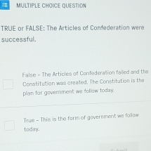 QUESTION
TRUE or FALSE: The Articles of Confederation were
successful.
False - The Articles of Confederation failed and the
Constitution was created. The Constitution is the
plian for government we follow today.
True - This is the farm of government we follow
today.