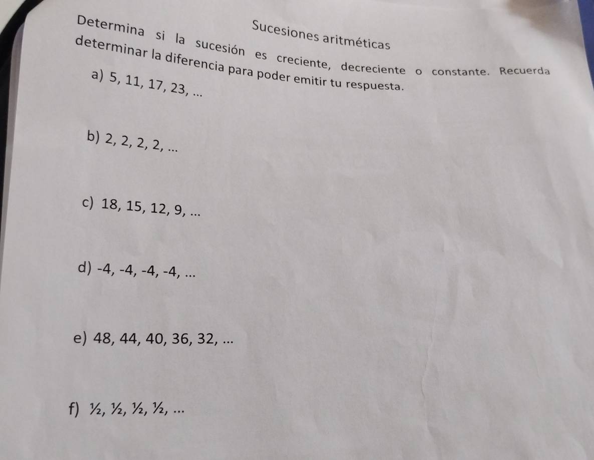 Sucesiones aritméticas 
Determina si la sucesión es creciente, decreciente o constante. Recuerda 
determinar la diferencia para poder emitir tu respuesta 
a) 5, 11, 17, 23, ... 
b) 2, 2, 2, 2, ... 
c) 18, 15, 12, 9, ... 
d) -4, -4, -4, -4, ... 
e) 48, 44, 40, 36, 32, ... 
f) ½, ½, ½, ½, ...