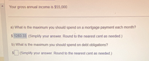 Your gross annual income is $55,000
_ 
a) What is the maximum you should spend on a mortgage payment each month?
$ 1283 33 (Simplify your answer. Round to the nearest cent as needed.) 
b) What is the maximum you should spend on debt obligations? 
(Simplify your answer. Round to the nearest cent as needed.)