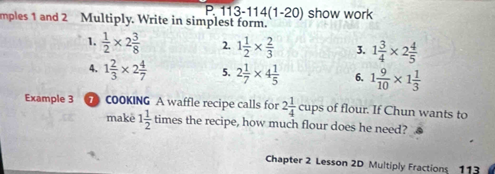 113-114(1-20) show work 
mples 1 and 2 Multiply. Write in simplest form. 
1.  1/2 * 2 3/8 
2. 1 1/2 *  2/3 
3. 1 3/4 * 2 4/5 
4. 1 2/3 * 2 4/7 
5. 2 1/7 * 4 1/5 
6. 1 9/10 * 1 1/3 
Example 3 7 COOKING A waffle recipe calls for 2 1/4  c ups of flour. If Chun wants to 
make 1 1/2  times the recipe, how much flour does he need? 
Chapter 2 Lesson 2D Multiply Fractions 113