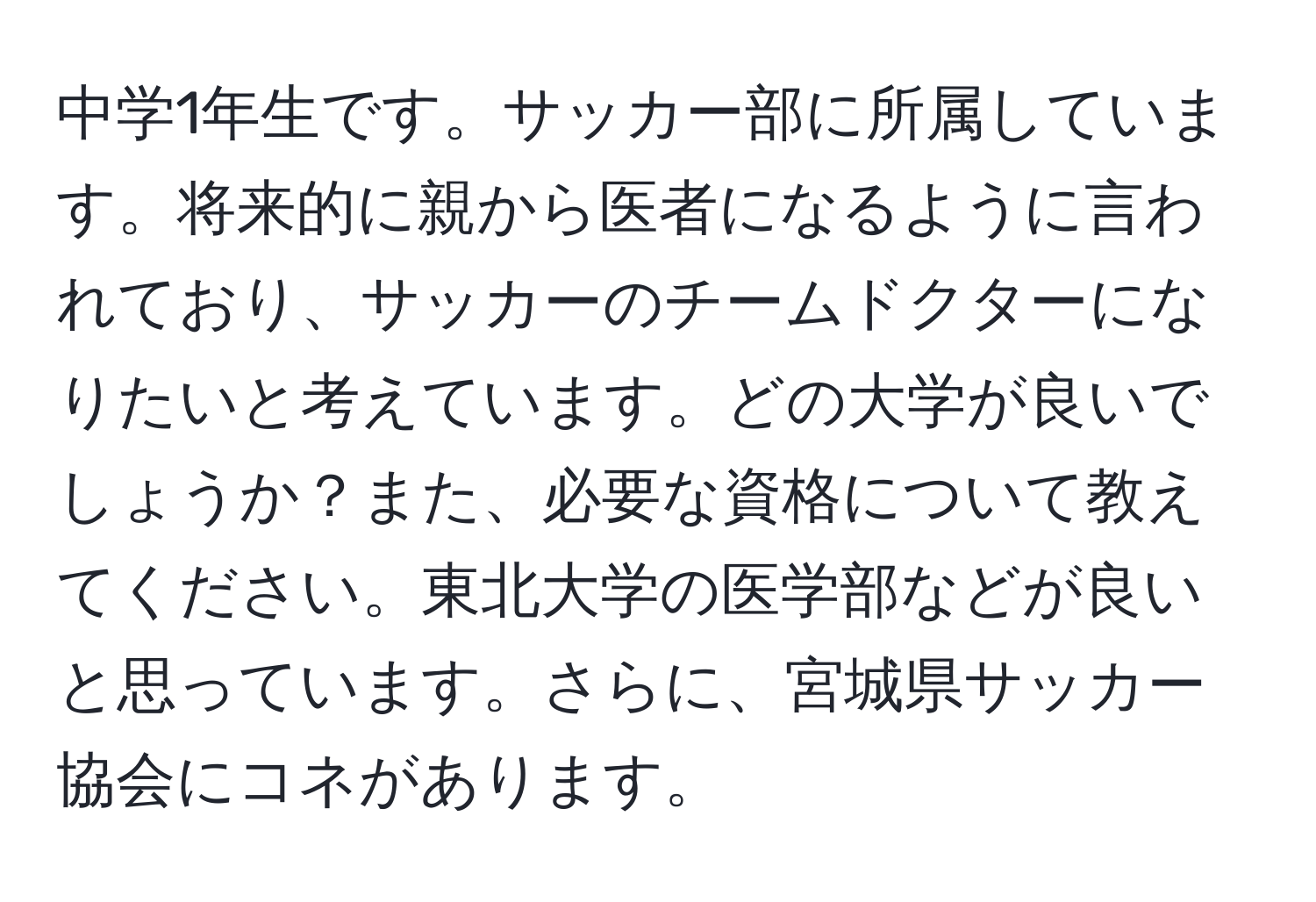 中学1年生です。サッカー部に所属しています。将来的に親から医者になるように言われており、サッカーのチームドクターになりたいと考えています。どの大学が良いでしょうか？また、必要な資格について教えてください。東北大学の医学部などが良いと思っています。さらに、宮城県サッカー協会にコネがあります。