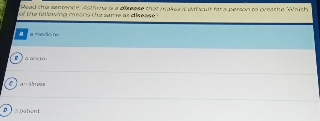 Read this sentence: Asthma is a disease that makes it difficult for a person to breathe. Which
of the following means the same as disease?
A a medicine
B  a doctor
C an illness
D ) a patient