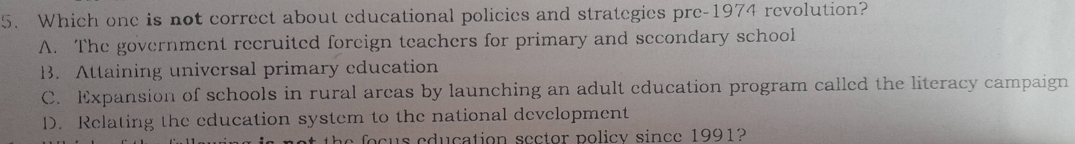 Which one is not correct about educational policies and strategies pre-1974 revolution?
A. The government recruited foreign teachers for primary and secondary school
B. Attaining universal primary education
C. Expansion of schools in rural arcas by launching an adult education program called the literacy campaign
D. Relating the education system to the national development
o c s edu cation sector policy since 1991?