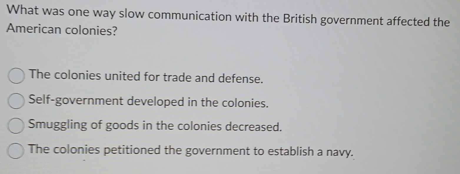 What was one way slow communication with the British government affected the
American colonies?
The colonies united for trade and defense.
Self-government developed in the colonies.
Smuggling of goods in the colonies decreased.
The colonies petitioned the government to establish a navy.