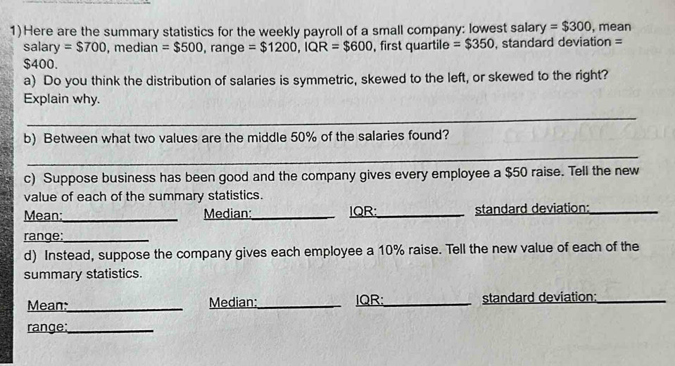 1)Here are the summary statistics for the weekly payroll of a small company: lowest salary =$300 , mean 
salary =$700 , median =$500 , range =$1200, IQR=$600 , first quartile =$350 , standard deviation =
$400. 
a) Do you think the distribution of salaries is symmetric, skewed to the left, or skewed to the right? 
Explain why. 
_ 
b) Between what two values are the middle 50% of the salaries found? 
_ 
c) Suppose business has been good and the company gives every employee a $50 raise. Tell the new 
value of each of the summary statistics. 
Mean:_ Median:_ IQR:_ standard deviation:_ 
range:_ 
d) Instead, suppose the company gives each employee a 10% raise. Tell the new value of each of the 
summary statistics. 
Mean:_ Median:_ IQR:_ standard deviation:_ 
range:_