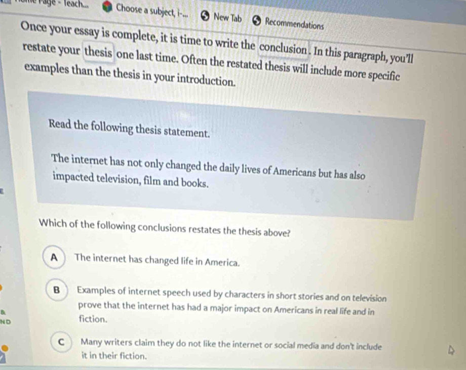 Te Page - Teach... Choose a subject, i-... New Tab Recommendations
Once your essay is complete, it is time to write the conclusion . In this paragraph, you’ll
restate your thesis one last time. Often the restated thesis will include more specific
examples than the thesis in your introduction.
Read the following thesis statement.
The internet has not only changed the daily lives of Americans but has also
impacted television, film and books.
Which of the following conclusions restates the thesis above?
A The internet has changed life in America.
B Examples of internet speech used by characters in short stories and on television
prove that the internet has had a major impact on Americans in real life and in
N D fiction.
c Many writers claim they do not like the internet or social media and don't include
it in their fiction.