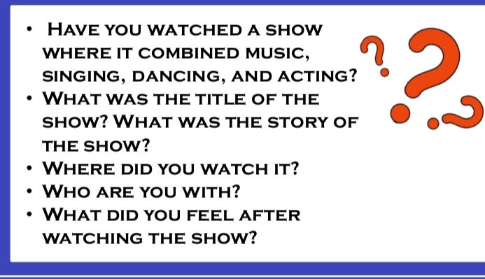 Have you watched a show 
WHERE IT COMBINED MUSIC, 
SINGING, DANCING, AND ACTING? 
What was the title of the 

show? What was the story of 
THE SHOW? 
Where did you watch it? 
Who are you with? 
What did you feel after 
WATCHING THE SHOW?