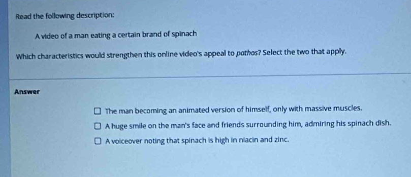 Read the following description:
A video of a man eating a certain brand of spinach
Which characteristics would strengthen this online video's appeal to pathos? Select the two that apply.
Answer
The man becoming an animated version of himself, only with massive muscles.
A huge smile on the man's face and friends surrounding him, admiring his spinach dish.
A voiceover noting that spinach is high in niacin and zinc.