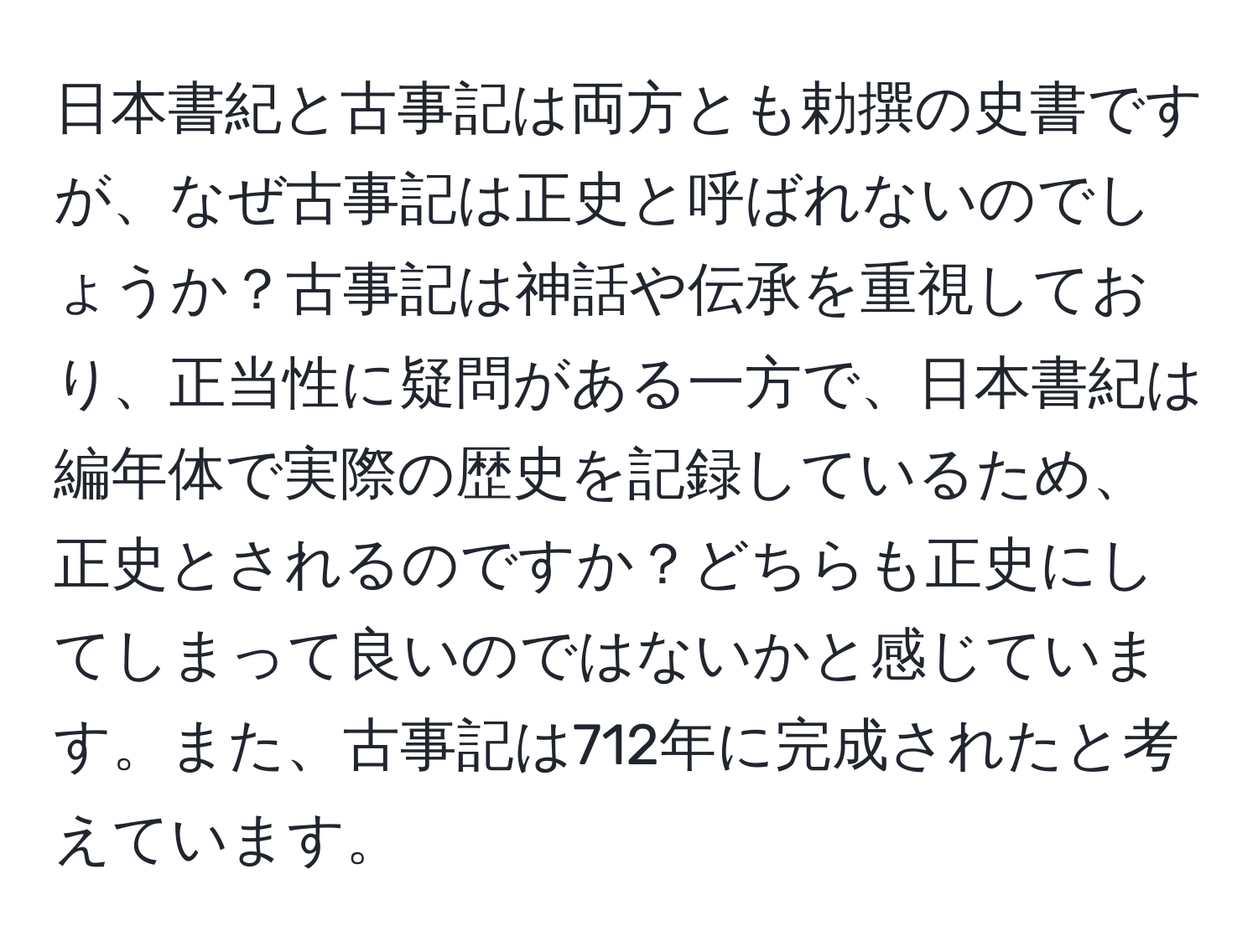 日本書紀と古事記は両方とも勅撰の史書ですが、なぜ古事記は正史と呼ばれないのでしょうか？古事記は神話や伝承を重視しており、正当性に疑問がある一方で、日本書紀は編年体で実際の歴史を記録しているため、正史とされるのですか？どちらも正史にしてしまって良いのではないかと感じています。また、古事記は712年に完成されたと考えています。