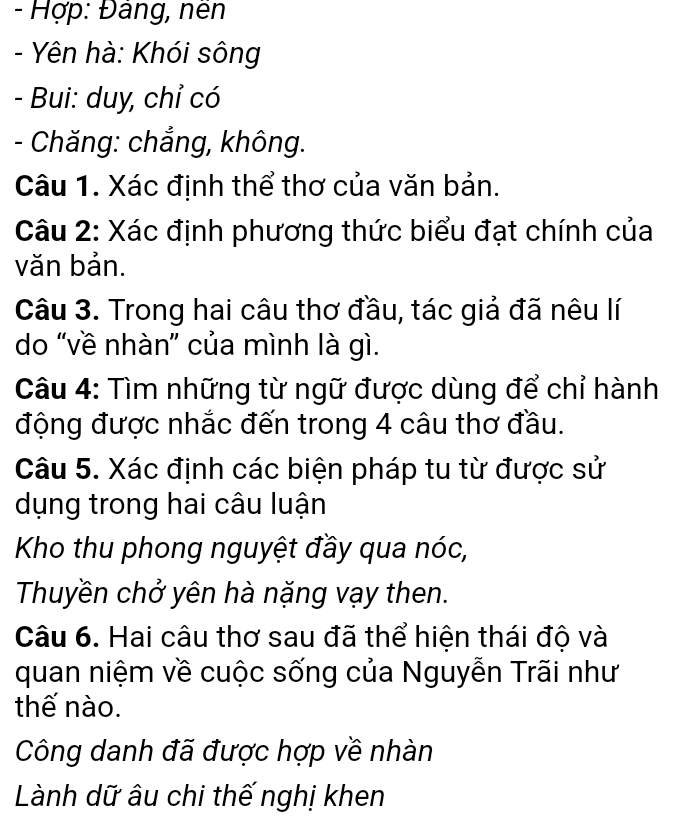 Hợp: Đảng, nên 
- Yên hà: Khói sông 
- Bui: duy, chỉ có 
- Chăng: chẳng, không. 
Câu 1. Xác định thể thơ của văn bản. 
Câu 2: Xác định phương thức biểu đạt chính của 
văn bản. 
Câu 3. Trong hai câu thơ đầu, tác giả đã nêu lí 
do “về nhàn” của mình là gì. 
Câu 4: Tìm những từ ngữ được dùng để chỉ hành 
động được nhắc đến trong 4 câu thơ đầu. 
Câu 5. Xác định các biện pháp tu từ được sử 
dụng trong hai câu luận 
Kho thu phong nguyệt đầy qua nóc, 
Thuyền chở yên hà nặng vạy then. 
Câu 6. Hai câu thơ sau đã thể hiện thái độ và 
quan niệm về cuộc sống của Nguyễn Trãi như 
thế nào. 
Công danh đã được hợp về nhàn 
Lành dữ âu chi thế nghị khen