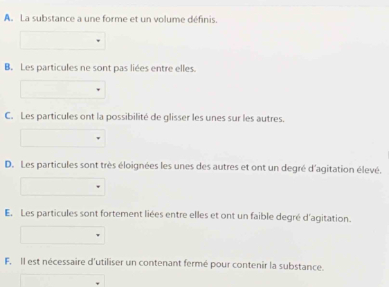 A. La substance a une forme et un volume définis.
B. Les particules ne sont pas liées entre elles.
C. Les particules ont la possibilité de glisser les unes sur les autres.
D. Les particules sont très éloignées les unes des autres et ont un degré d'agitation élevé.
E. Les particules sont fortement liées entre elles et ont un faible degré d'agitation.
F. Il est nécessaire d’utiliser un contenant fermé pour contenir la substance.