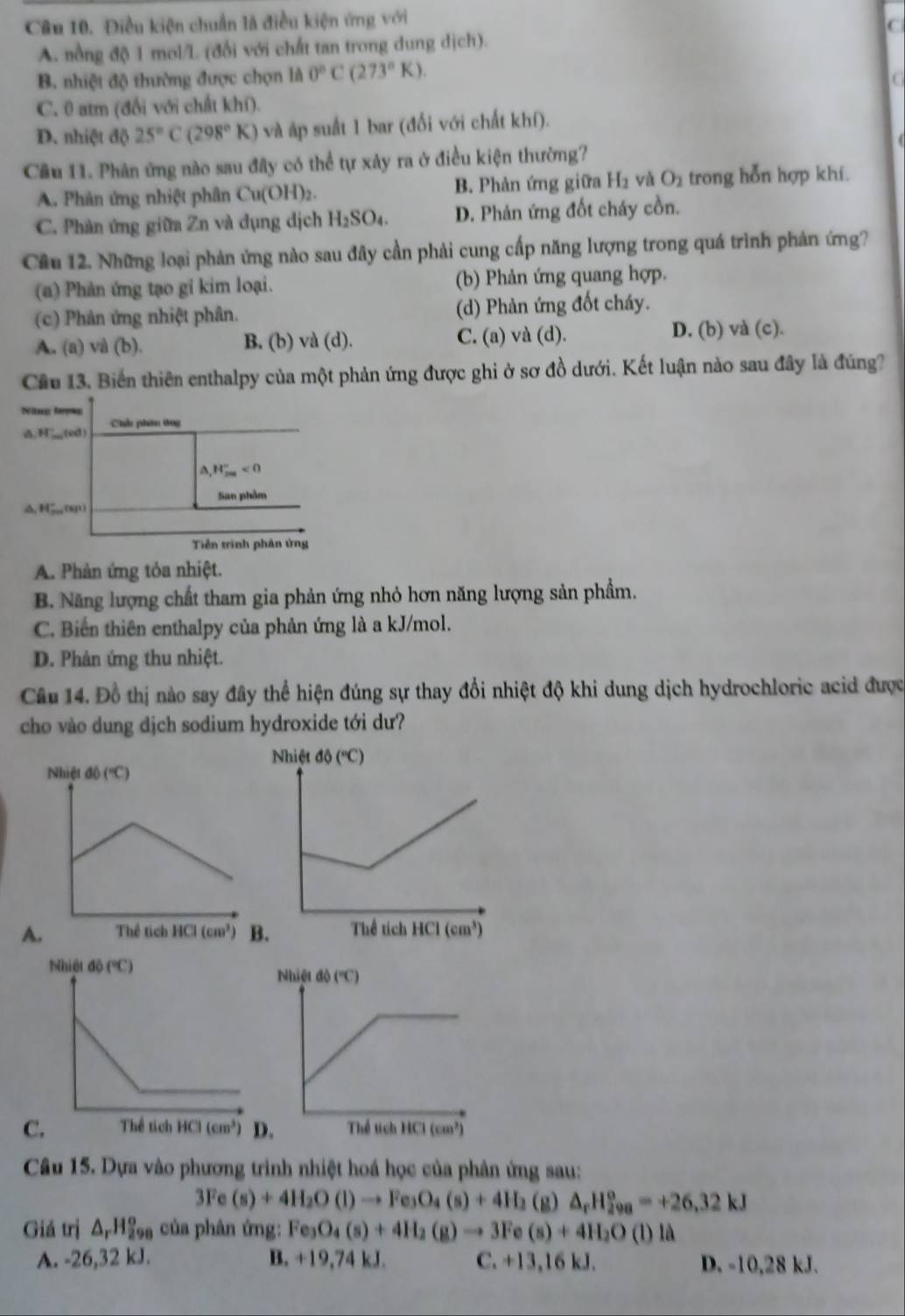 Điều kiện chuẩn là điều kiện ứng với
C
A. nổng độ 1 mol/L (đổi với chất tan trong dung dịch).
B. nhiệt độ thường được chọn là 0°C(273°K).
G
C. 0 atm (đổi với chất khí).
D. nhiệt độ 25°C(298°K) và áp suất 1 bar (đối với chất khí).
Cầu 11. Phản ứng nào sau đây có thể tự xây ra ở điều kiện thường?
A. Phản ứng nhiệt phân Cu(OH)_2. B. Phản ứng giữa H_2 và O_2 trong hỗn hợp khí.
C. Phản ứng giữa Zn và dụng dịch H_2SO_4. D. Phản ứng đốt cháy cồn.
Cầu 12. Những loại phản ứng nào sau đây cần phải cung cấp năng lượng trong quá trình phản ứng?
(a) Phản ứng tạo gỉ kim loại. (b) Phản ứng quang hợp.
(c) Phản ứng nhiệt phân. (d) Phản ứng đốt cháy.
A. (a) và (b). B. (b) và (d). C. (a) và (d). D. (b) và (c).
Cầu 13. Biến thiên enthalpy của một phản ứng được ghi ở sơ đồ dưới. Kết luận nào sau đây là đúng?
Năng lượng
;H__(ed) Chhu phim 0ng
△ _1H_(200)°<0</tex>
San phẩm
S_(8)1)
Tiền trình phản ứng
A. Phản ứng tỏa nhiệt.
B. Năng lượng chất tham gia phản ứng nhỏ hơn năng lượng sản phẩm.
C. Biến thiên enthalpy của phản ứng là a kJ/mol.
D. Phản ứng thu nhiệt.
Câu 14. Đồ thị nào say đây thể hiện đúng sự thay đổi nhiệt độ khi dung dịch hydrochloric acid được
cho vào dung dịch sodium hydroxide tới dư?
A.
C
Câu 15. Dựa vào phương trình nhiệt hoá học của phân ứng sau:
3Fe(s)+4H_2O(l)to Fe_3O_4(s)+4H_2 (g) △ _rH_(298)^o=+26,32kJ
Giá trị △ _rH_(298)° của phân ứng: Fe_3O_4(s)+4H_2(g)to 3Fe(s)+4H_2O(l)l(
A. -26,32 kJ. B. +19,74 kJ. C. +13,16 kJ. D. -10,28 kJ.