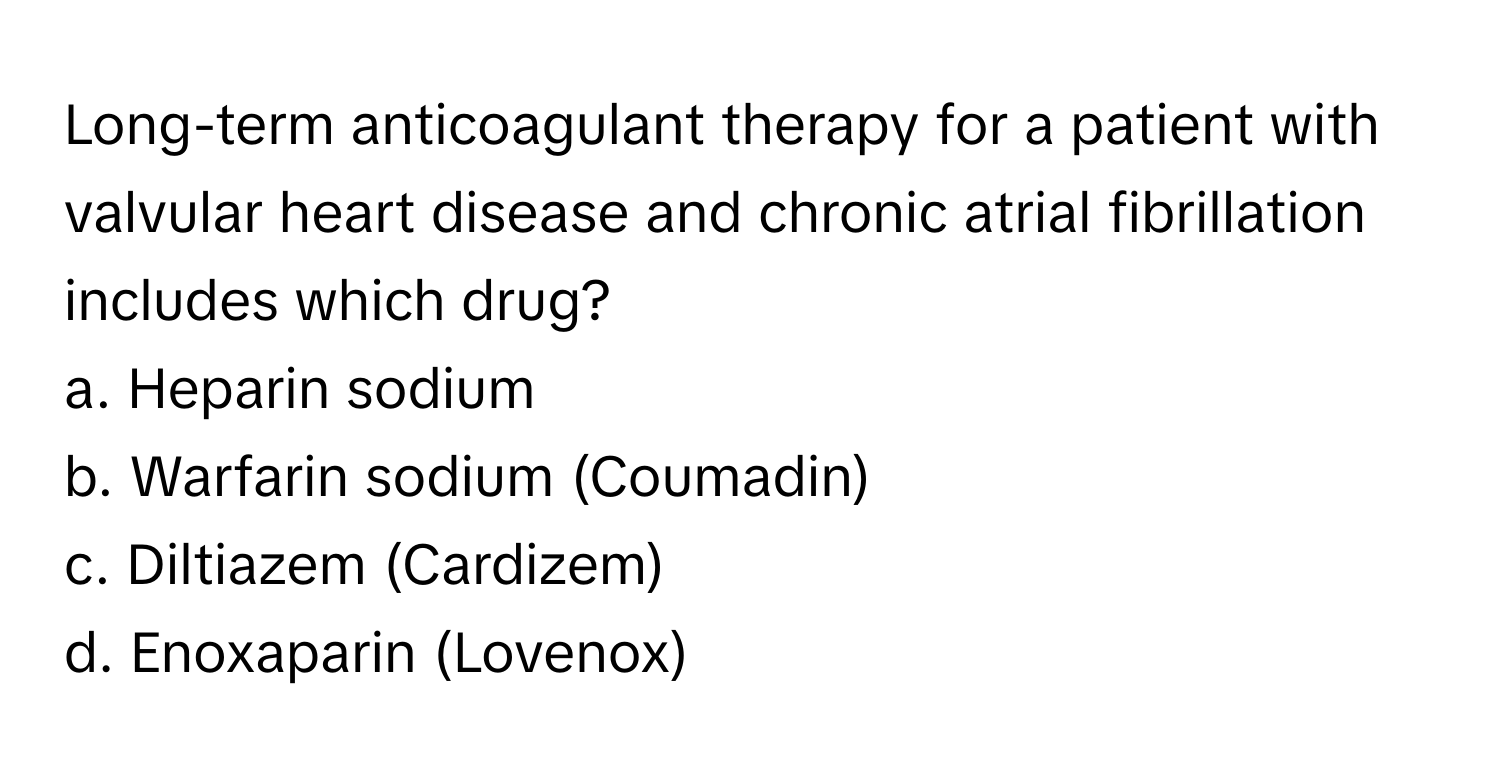 Long-term anticoagulant therapy for a patient with valvular heart disease and chronic atrial fibrillation includes which drug?

a. Heparin sodium
b. Warfarin sodium (Coumadin)
c. Diltiazem (Cardizem)
d. Enoxaparin (Lovenox)