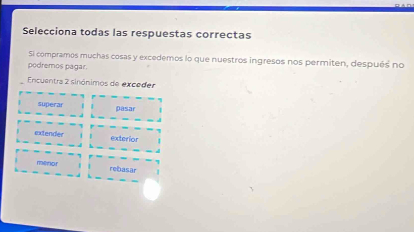 Selecciona todas las respuestas correctas
Si compramos muchas cosas y excedemos lo que nuestros ingresos nos permiten, después no
podremos pagar.
Encuentra 2 sinónimos de exceder
superar pasar
extender exterior
menor rebasar