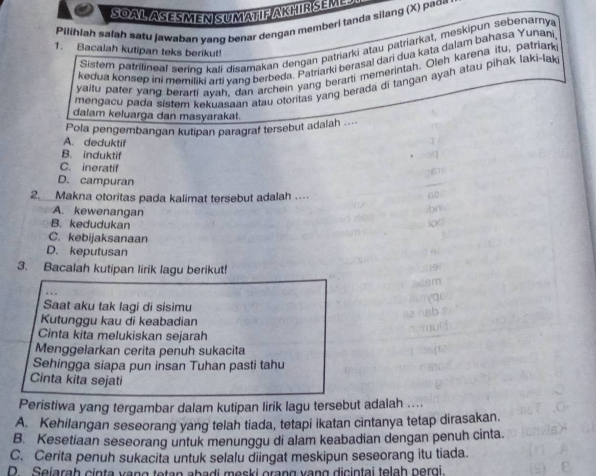 SOAL ASESMEN SUMATIF AKHIR SEME 
Pilihiah salah satu jawaban yang benar dengan memberi tanda silang (X) paɑ=
Sistem patrilineal sering kali disamakan dengan patriarki atau patriarkat, meskipun sebenarnya
1. Bacalah kutipan teks berikut!
kedua konsep ini memiliki arti yang berbeda. Patriarki berasal dari dua kata dalam bahasa Yunani
yaitu pater yang berarti ayah, dan archein yang berarti memerintah. Oleh karena itu, patriark
mengacu pada sistem kekuasaan atau otoritas yang berada di tangan ayah atau pihak laki-laki
dalam keluarga dan masyarakat.
Pola pengembangan kutipan paragraf tersebut adalah ....
A. deduktif
B. induktif
C. ineratif
D. campuran
2. _Makna otoritas pada kalimat tersebut adalah ....
A. kewenangan
B. kedudukan
C. kebijaksanaan
D. keputusan
3. Bacalah kutipan lirik lagu berikut!
Saat aku tak lagi di sisimu
Kutunggu kau di keabadian
Cinta kita melukiskan sejarah
Menggelarkan cerita penuh sukacita
Sehingga siapa pun insan Tuhan pasti tahu
Cinta kita sejati
Peristiwa yang tergambar dalam kutipan lirik lagu tersebut adalah ....
A. Kehilangan seseorang yang telah tiada, tetapi ikatan cintanya tetap dirasakan.
B. Kesetiaan seseorang untuk menunggu di alam keabadian dengan penuh cinta.
C. Cerita penuh sukacita untuk selalu diingat meskipun seseorang itu tiada.
D. Sejarah cinta vạng tetan abadi meski orang vạng dicintai telah pergi.