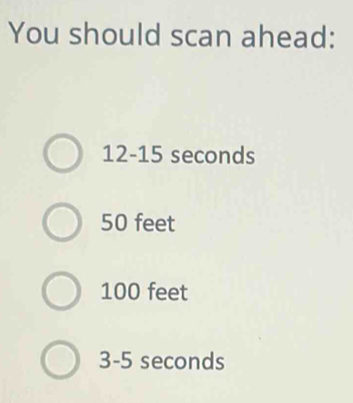 You should scan ahead:
12-15 seconds
50 feet
100 feet
3-5 seconds