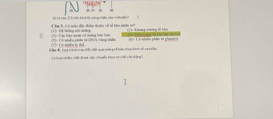 [0) (7) (4) [0]
Vị trí nào [? ] trên hìn h là vùn g n hân của vikhuẩn? 7
Cầu 3. Có mầy đặc điểm thuộc về tế bào nhân sơ?
(1)- Hệ thống nội màng. (2)- Khung xương tế bào.
(3)- Các bào quan có màng bao bọc. (4)- Ribosome và các hạt dự trữ
(5)- Cỏ nhiều phân tử DNA vùng nhân. (6)- Cô nhiều phân tử plasmid.
(7)- Cô nhiều ty thể
Câu 4. Quá trình trao đổi chất qua màng tế bào theo hình về sau đây:
Có bao nhiều chất được vận chuyển theo cơ chế chủ động?