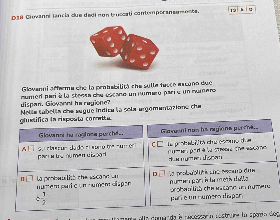 D18 Giovanni lancia due dadi non truccati contemporaneamente. T3 A D
Giovanni afferma che la probabilità che sulle facce escano due
numeri pari è la stessa che escano un numero pari e un numero
dispari. Giovanni ha ragione?
Nella tabella che segue indica la sola argomentazione che
giustifica la risposta corretta.
Giovanni ha ragione perché... Giovanni non ha ragione perché...
A □ su ciascun dado ci sono tre numeri C la probabilità che escano due
pari e tre numeri dispari numeri pari è la stessa che escano
due numeri dispari
B la probabilità che escano un la probabilità che escano due
numero pari e un numero dispari numeri pari è la metà della
probabilità che escano un numero
è  1/2 
pari e un numero dispari
ottamente alla domanda è necessario costruire lo spazio deg