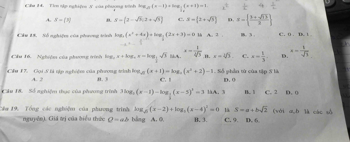 Tìm tập nghiệm S của phương trình log _sqrt(2)(x-1)+log _ 1/2 (x+1)=1.
A. S= 3 B. S= 2-sqrt(5);2+sqrt(5) C. S= 2+sqrt(5) D. S=  (3+sqrt(13))/2 
Câu 15. Số nghiệm của phương trình log _3(x^2+4x)+log _ 1/3 (2x+3)=0 là A. 2 . B. 3 . C. 0 . D. 1 .
Câu 16. Nghiệm của phương trình log _2x+log _4x=log _ 1/2 sqrt(3)laA. x= 1/sqrt[3](3)  ,B. x=sqrt[3](3). C. x= 1/3 . D. x= 1/sqrt(3) 
Câu 17. Gọi S là tập nghiệm của phương trình log _sqrt(2)(x+1)=log _2(x^2+2)-1. Số phần tử của tập S là
A. 2 B. 3 C. 1 D. 0
Câu 18. Số nghiệm thục của phương trình 3log _3(x-1)-log _ 1/3 (x-5)^3=3 làA. 3 B. 1 C. 2 D. 0
Tâu 19. Tổng các nghiệm của phương trình log _sqrt(3)(x-2)+log _3(x-4)^2=0 là S=a+bsqrt(2) (với a,b là các số
nguyên). Giá trị của biểu thức Q=a.b bằng A. 0. B. 3. C. 9. D. 6.