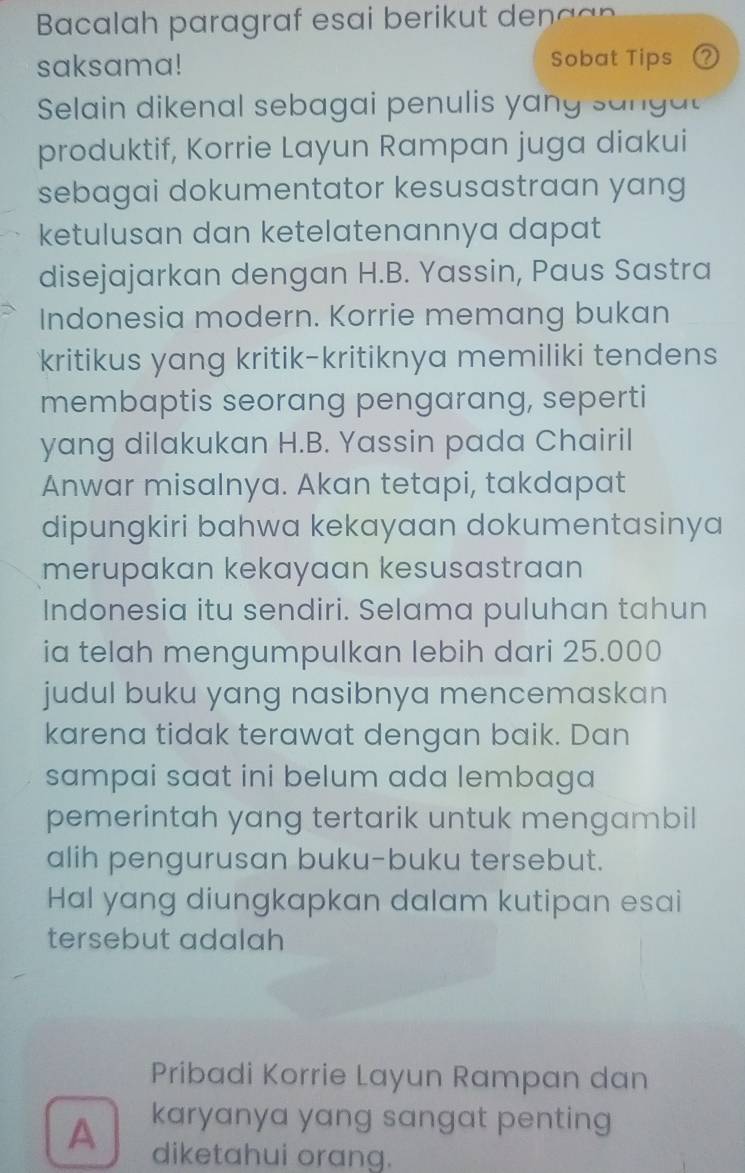 Bacalah paragraf esai berikut den a a n 
saksama! Sobat Tips ② 
Selain dikenal sebagai penulis yang sang a 
produktif, Korrie Layun Rampan juga diakui 
sebagai dokumentator kesusastraan yang 
ketulusan dan ketelatenannya dapat 
disejajarkan dengan H.B. Yassin, Paus Sastra 
Indonesia modern. Korrie memang bukan 
kritikus yang kritik-kritiknya memiliki tendens 
membaptis seorang pengarang, seperti 
yang dilakukan H.B. Yassin pada Chairil 
Anwar misalnya. Akan tetapi, takdapat 
dipungkiri bahwa kekayaan dokumentasinya 
merupakan kekayaan kesusastraan 
Indonesia itu sendiri. Selama puluhan tahun 
ia telah mengumpulkan lebih dari 25.000
judul buku yang nasibnya mencemaskan 
karena tidak terawat dengan baik. Dan 
sampai saat ini belum ada lembaga 
pemerintah yang tertarik untuk mengambil 
alih pengurusan buku-buku tersebut. 
Hal yang diungkapkan dalam kutipan esai 
tersebut adalah 
Pribadi Korrie Layun Rampan dan 
A karyanya yang sangat penting 
diketahui orang.