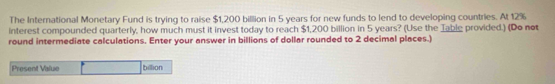 The International Monetary Fund is trying to raise $1,200 billion in 5 years for new funds to lend to developing countries. At 12%
interest compounded quarterly, how much must it invest today to reach $1,200 billion in 5 years? (Use the Table provided.) (Do not 
round intermediate calculations. Enter your answer in billions of dollar rounded to 2 decimal places.) 
Present Value billion