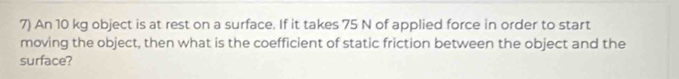 An 10 kg object is at rest on a surface. If it takes 75 N of applied force in order to start 
moving the object, then what is the coefficient of static friction between the object and the 
surface?