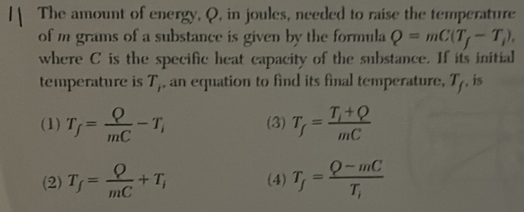 The amount of energy, Q, in joules, needed to raise the temperature
of m grams of a substance is given by the formula Q=mC(T_f-T_i). 
where C is the specific heat capacity of the substance. If its initial
temperature is T_i , an equation to find its final temperature, T_f , is
(1) T_f= Q/mC -T_i (3) T_f=frac T_i+QmC
(2) T_f= Q/mC +T_i (4) T_f=frac Q-mCT_i