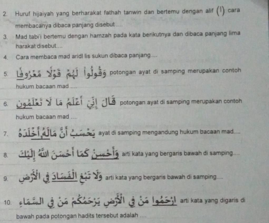 Huruf hijaiyah yang berharakat fathah tanwin dan bertemu dengan alif (¹) cara 
membacanya dibaca panjang disebut .... 
3. Mad tabi'i bertemu dengan hamzah pada kata berikutnya dan dibaca panjang lima 
harakat disebut.... 
4. Cara membaca mad aridl lis sukun dibaca panjang.... 
5. = 
Tase potongan ayat di samping merupakan contoh 
hukum bacaan mad 
6. a y e ậ ể potongan ayat di samping merupakan contoh 
hukum bacaan mad .... 
7. ous alla af a ayat di samping mengandung hukum bacaan mad.... 
8. arti kata yang bergaris bawah di samping.... 
9. N aSt Il a Ve arti kata yang bergaris bawah di samping.... 
10. e L e wla w o ps e wo u a w e l ges il arti kata yang digaris di 
bawah pada potongan hadits tersebut adalah ....